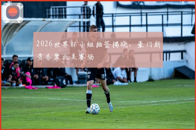 2026世界杯小组抽签揭晓，豪门新贵齐聚北美赛场