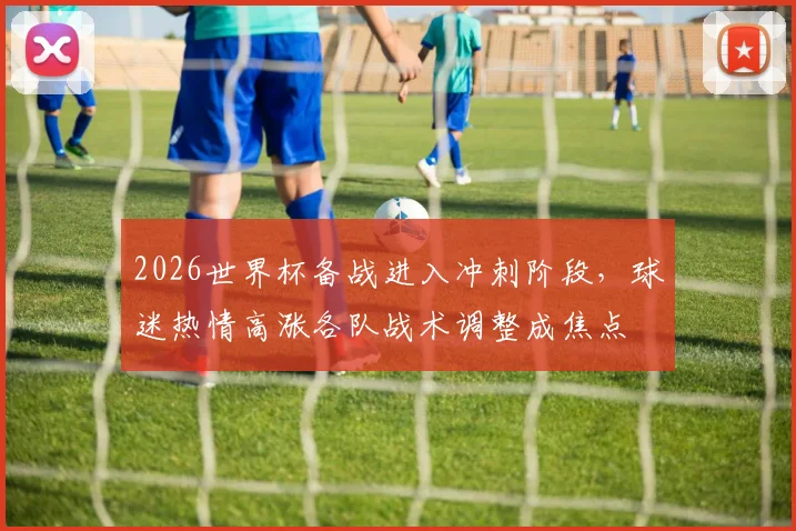 2026世界杯备战进入冲刺阶段，球迷热情高涨各队战术调整成焦点