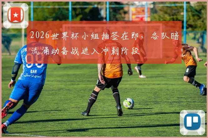 2026世界杯小组抽签在即，各队暗流涌动备战进入冲刺阶段