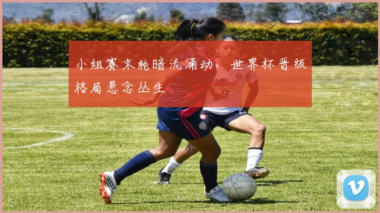 小组赛末轮暗流涌动，世界杯晋级格局悬念丛生