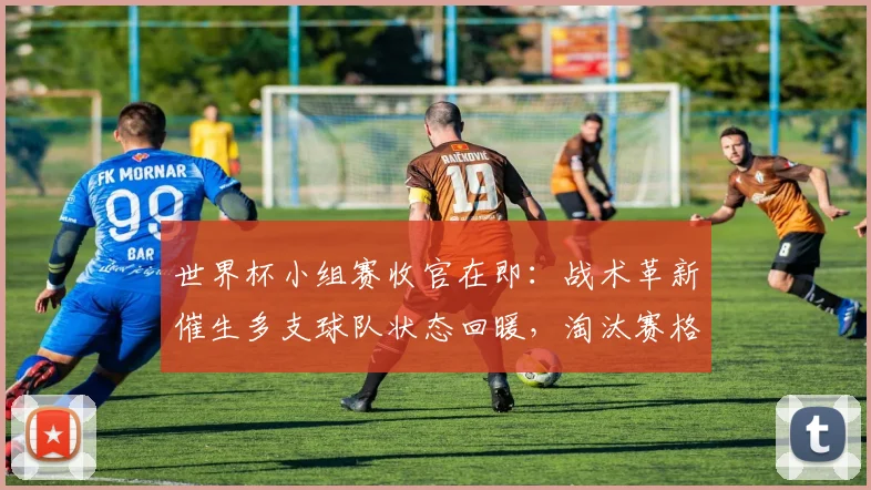 世界杯小组赛收官在即：战术革新催生多支球队状态回暖，淘汰赛格局暗藏变数