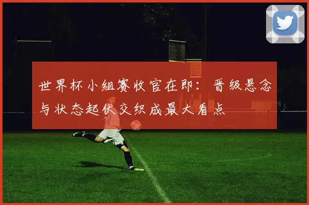 世界杯小组赛收官在即：晋级悬念与状态起伏交织成最大看点