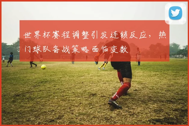 世界杯赛程调整引发连锁反应，热门球队备战策略面临变数
