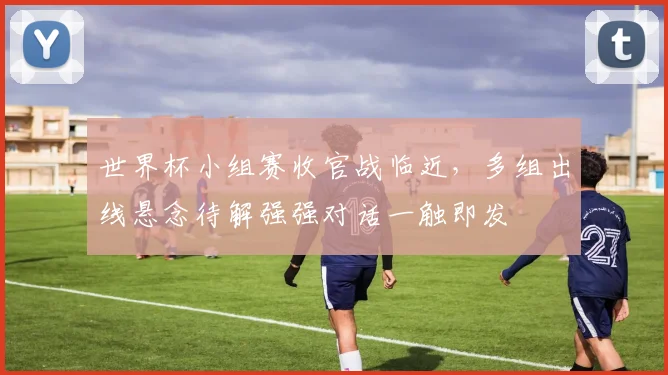 世界杯小组赛收官战临近，多组出线悬念待解强强对话一触即发