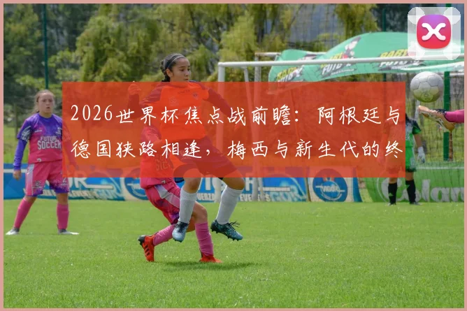 2026世界杯焦点战前瞻：阿根廷与德国狭路相逢，梅西与新生代的终极对话