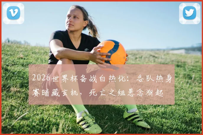 2026世界杯备战白热化：各队热身赛暗藏玄机，死亡之组悬念渐起