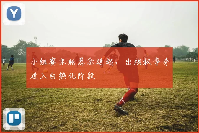 小组赛末轮悬念迭起，出线权争夺进入白热化阶段